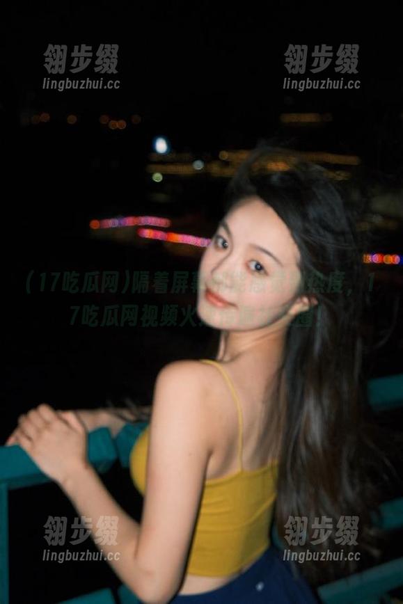 17吃瓜网 隔着屏幕都能感觉到热度,17吃瓜网视频火速传遍社交圈!