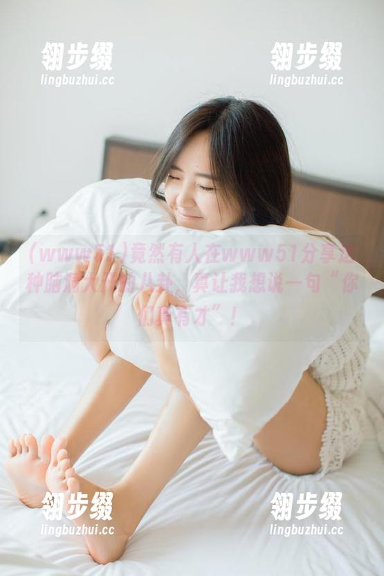 www51 竟然有人在www51分享这种脑洞大开的八卦,真让我想说一句“你们真有才”!